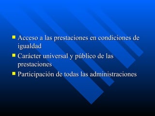Acceso a las prestaciones en condiciones de igualdad Carácter universal y público de las prestaciones Participación de todas las administraciones 