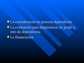 La consideración de persona dependiente La evaluación para diagnosticar un grado u otro de dependencia La financiación 