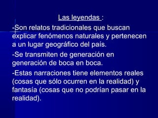 Las leyendas :
-Son relatos tradicionales que buscan
explicar fenómenos naturales y pertenecen
a un lugar geográfico del país.
-Se transmiten de generación en
generación de boca en boca.
-Estas narraciones tiene elementos reales
(cosas que sólo ocurren en la realidad) y
fantasía (cosas que no podrían pasar en la
realidad).
 