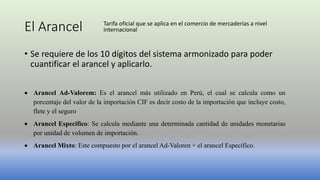 El Arancel
• Se requiere de los 10 dígitos del sistema armonizado para poder
cuantificar el arancel y aplicarlo.
 Arancel Ad-Valorem: Es el arancel más utilizado en Perú, el cual se calcula como un
porcentaje del valor de la importación CIF es decir costo de la importación que incluye costo,
flete y el seguro
 Arancel Especifico: Se calcula mediante una determinada cantidad de unidades monetarias
por unidad de volumen de importación.
 Arancel Mixto: Este compuesto por el arancel Ad-Valoren + el arancel Específico.
Tarifa oficial que se aplica en el comercio de mercaderías a nivel
internacional
 