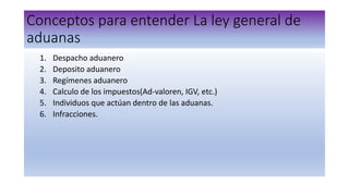 Conceptos para entender La ley general de
aduanas
1. Despacho aduanero
2. Deposito aduanero
3. Regímenes aduanero
4. Calculo de los impuestos(Ad-valoren, IGV, etc.)
5. Individuos que actúan dentro de las aduanas.
6. Infracciones.
 