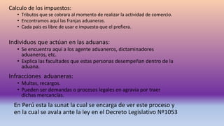 Calculo de los impuestos:
• Tributos que se cobrara al momento de realizar la actividad de comercio.
• Encontramos aquí las franjas aduaneras.
• Cada país es libre de usar e impuesto que el prefiera.
Individuos que actúan en las aduanas:
• Se encuentra aquí a los agente aduaneros, dictaminadores
aduaneros, etc.
• Explica las facultades que estas personas desempeñan dentro de la
aduana.
Infracciones aduaneras:
• Multas, recargos.
• Pueden ser demandas o procesos legales en agravia por traer
dichas mercancías.
En Perú esta la sunat la cual se encarga de ver este proceso y
en la cual se avala ante la ley en el Decreto Legislativo Nº1053
 