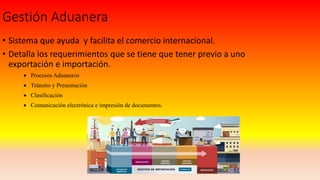 Gestión Aduanera
• Sistema que ayuda y facilita el comercio internacional.
• Detalla los requerimientos que se tiene que tener previo a uno
exportación e importación.
 Procesos Aduaneros
 Tránsito y Presentación
 Clasificación
 Comunicación electrónica e impresión de documentos.
 