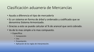 Clasificación aduanera de Mercancías
• Ayuda a diferencia el tipo de mercadería
• Es un sistema en forma de árbol y ordenado y codificado que se
denomina Sistema Armonizado.
• Gracias a esto se puede calcular el % de arancel que será cobrado.
• Va de lo mas simple a lo mas compuesto.
• Especifica:
• Composición
• Uso.
• Presentación.
• Aplicación de las reglas de interpretación.
 