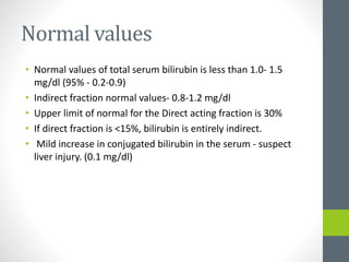Normal values
• Normal values of total serum bilirubin is less than 1.0- 1.5
mg/dl (95% - 0.2-0.9)
• Indirect fraction normal values- 0.8-1.2 mg/dl
• Upper limit of normal for the Direct acting fraction is 30%
• If direct fraction is <15%, bilirubin is entirely indirect.
• Mild increase in conjugated bilirubin in the serum - suspect
liver injury. (0.1 mg/dl)
 