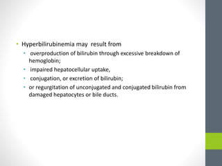 • Hyperbilirubinemia may result from
• overproduction of bilirubin through excessive breakdown of
hemoglobin;
• impaired hepatocellular uptake,
• conjugation, or excretion of bilirubin;
• or regurgitation of unconjugated and conjugated bilirubin from
damaged hepatocytes or bile ducts.
 
