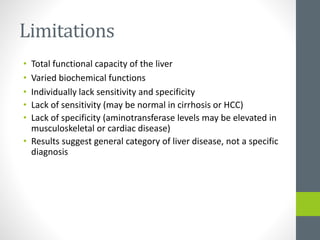 Limitations
• Total functional capacity of the liver
• Varied biochemical functions
• Individually lack sensitivity and specificity
• Lack of sensitivity (may be normal in cirrhosis or HCC)
• Lack of specificity (aminotransferase levels may be elevated in
musculoskeletal or cardiac disease)
• Results suggest general category of liver disease, not a specific
diagnosis
 