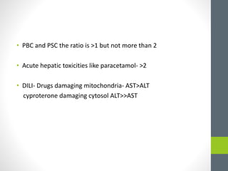 • PBC and PSC the ratio is >1 but not more than 2
• Acute hepatic toxicities like paracetamol- >2
• DILI- Drugs damaging mitochondria- AST>ALT
cyproterone damaging cytosol ALT>>AST
 