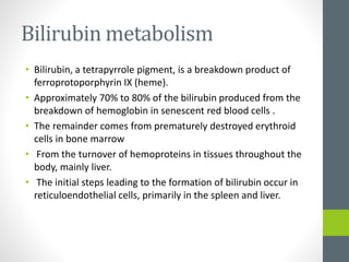 Bilirubin metabolism
• Bilirubin, a tetrapyrrole pigment, is a breakdown product of
ferroprotoporphyrin IX (heme).
• Approximately 70% to 80% of the bilirubin produced from the
breakdown of hemoglobin in senescent red blood cells .
• The remainder comes from prematurely destroyed erythroid
cells in bone marrow
• From the turnover of hemoproteins in tissues throughout the
body, mainly liver.
• The initial steps leading to the formation of bilirubin occur in
reticuloendothelial cells, primarily in the spleen and liver.
 