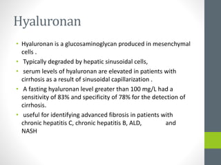 Hyaluronan
• Hyaluronan is a glucosaminoglycan produced in mesenchymal
cells .
• Typically degraded by hepatic sinusoidal cells,
• serum levels of hyaluronan are elevated in patients with
cirrhosis as a result of sinusoidal capillarization .
• A fasting hyaluronan level greater than 100 mg/L had a
sensitivity of 83% and specificity of 78% for the detection of
cirrhosis.
• useful for identifying advanced fibrosis in patients with
chronic hepatitis C, chronic hepatitis B, ALD, and
NASH
 