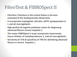 FibroTest & FIBROSpect II
• FibroTest ( FibroSure in the United States) is the best
evaluated of the multiparameter blood tests.
• It incorporates haptoglobin, bilirubin, GGTP, apolipoprotein A-
I, and α2-macroglobulin.
• High positive & negative predictive values for diagnosing
advanced fibrosis chronic hepatitis C.
• The newer FIBROSpect II assay incorporates hyaluronate,
tissue inhibitor of metalloproteinase 1, and α2-macroglobulin.
• Sensitivity of 72% & specificity of 74% for identifying advanced
fibrosis in chronic hepatitis c.
 