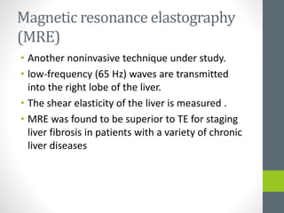 Magnetic resonance elastography
(MRE)
• Another noninvasive technique under study.
• low-frequency (65 Hz) waves are transmitted
into the right lobe of the liver.
• The shear elasticity of the liver is measured .
• MRE was found to be superior to TE for staging
liver fibrosis in patients with a variety of chronic
liver diseases
 
