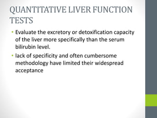 QUANTITATIVE LIVER FUNCTION
TESTS
• Evaluate the excretory or detoxification capacity
of the liver more specifically than the serum
bilirubin level.
• lack of specificity and often cumbersome
methodology have limited their widespread
acceptance
 