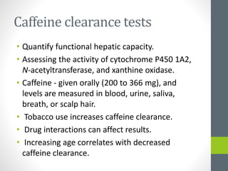 Caffeine clearance tests
• Quantify functional hepatic capacity.
• Assessing the activity of cytochrome P450 1A2,
N-acetyltransferase, and xanthine oxidase.
• Caffeine - given orally (200 to 366 mg), and
levels are measured in blood, urine, saliva,
breath, or scalp hair.
• Tobacco use increases caffeine clearance.
• Drug interactions can affect results.
• Increasing age correlates with decreased
caffeine clearance.
 