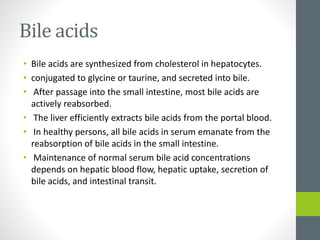 Bile acids
• Bile acids are synthesized from cholesterol in hepatocytes.
• conjugated to glycine or taurine, and secreted into bile.
• After passage into the small intestine, most bile acids are
actively reabsorbed.
• The liver efficiently extracts bile acids from the portal blood.
• In healthy persons, all bile acids in serum emanate from the
reabsorption of bile acids in the small intestine.
• Maintenance of normal serum bile acid concentrations
depends on hepatic blood flow, hepatic uptake, secretion of
bile acids, and intestinal transit.
 