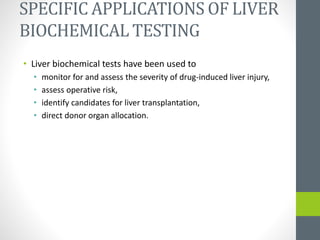 SPECIFIC APPLICATIONS OF LIVER
BIOCHEMICAL TESTING
• Liver biochemical tests have been used to
• monitor for and assess the severity of drug-induced liver injury,
• assess operative risk,
• identify candidates for liver transplantation,
• direct donor organ allocation.
 