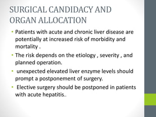 SURGICAL CANDIDACY AND
ORGAN ALLOCATION
• Patients with acute and chronic liver disease are
potentially at increased risk of morbidity and
mortality .
• The risk depends on the etiology , severity , and
planned operation.
• unexpected elevated liver enzyme levels should
prompt a postponement of surgery.
• Elective surgery should be postponed in patients
with acute hepatitis..
 