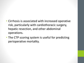 • Cirrhosis is associated with increased operative
risk, particularly with cardiothoracic surgery,
hepatic resection, and other abdominal
operations.
• The CTP scoring system is useful for predicting
perioperative mortality.
 
