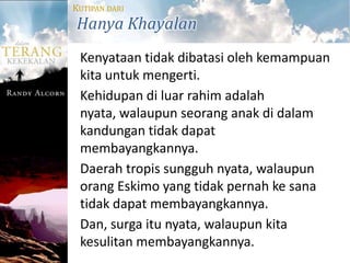 KUTIPAN DARI
Hanya Khayalan
 Kenyataan tidak dibatasi oleh kemampuan
 kita untuk mengerti.
 Kehidupan di luar rahim adalah
 nyata, walaupun seorang anak di dalam
 kandungan tidak dapat
 membayangkannya.
 Daerah tropis sungguh nyata, walaupun
 orang Eskimo yang tidak pernah ke sana
 tidak dapat membayangkannya.
 Dan, surga itu nyata, walaupun kita
 kesulitan membayangkannya.
 