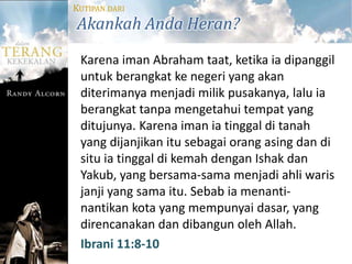 KUTIPAN DARI
Akankah Anda Heran?
 Karena iman Abraham taat, ketika ia dipanggil
 untuk berangkat ke negeri yang akan
 diterimanya menjadi milik pusakanya, lalu ia
 berangkat tanpa mengetahui tempat yang
 ditujunya. Karena iman ia tinggal di tanah
 yang dijanjikan itu sebagai orang asing dan di
 situ ia tinggal di kemah dengan Ishak dan
 Yakub, yang bersama-sama menjadi ahli waris
 janji yang sama itu. Sebab ia menanti-
 nantikan kota yang mempunyai dasar, yang
 direncanakan dan dibangun oleh Allah.
 Ibrani 11:8-10
 