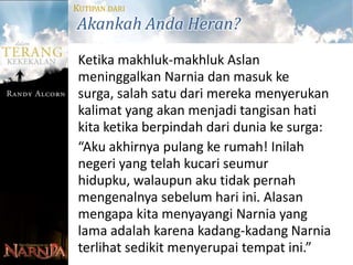 KUTIPAN DARI
Akankah Anda Heran?
 Ketika makhluk-makhluk Aslan
 meninggalkan Narnia dan masuk ke
 surga, salah satu dari mereka menyerukan
 kalimat yang akan menjadi tangisan hati
 kita ketika berpindah dari dunia ke surga:
 “Aku akhirnya pulang ke rumah! Inilah
 negeri yang telah kucari seumur
 hidupku, walaupun aku tidak pernah
 mengenalnya sebelum hari ini. Alasan
 mengapa kita menyayangi Narnia yang
 lama adalah karena kadang-kadang Narnia
 terlihat sedikit menyerupai tempat ini.”
 
