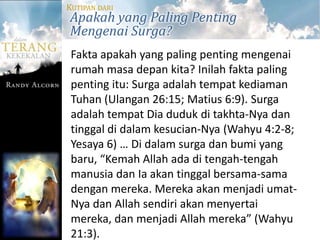 KUTIPAN DARI
Apakah yang Paling Penting
Mengenai Surga?
 Fakta apakah yang paling penting mengenai
 rumah masa depan kita? Inilah fakta paling
 penting itu: Surga adalah tempat kediaman
 Tuhan (Ulangan 26:15; Matius 6:9). Surga
 adalah tempat Dia duduk di takhta-Nya dan
 tinggal di dalam kesucian-Nya (Wahyu 4:2-8;
 Yesaya 6) … Di dalam surga dan bumi yang
 baru, “Kemah Allah ada di tengah-tengah
 manusia dan Ia akan tinggal bersama-sama
 dengan mereka. Mereka akan menjadi umat-
 Nya dan Allah sendiri akan menyertai
 mereka, dan menjadi Allah mereka” (Wahyu
 21:3).
 