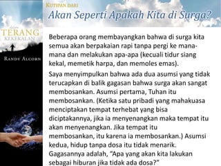KUTIPAN DARI
Akan Seperti Apakah Kita di Surga?
 Beberapa orang membayangkan bahwa di surga kita
 semua akan berpakaian rapi tanpa pergi ke mana-
 mana dan melakukan apa-apa (kecuali tidur siang
 kekal, memetik harpa, dan memoles emas).
 Saya menyimpulkan bahwa ada dua asumsi yang tidak
 terucapkan di balik gagasan bahwa surga akan sangat
 membosankan. Asumsi pertama, Tuhan itu
 membosankan. (Ketika satu pribadi yang mahakuasa
 menciptakan tempat terhebat yang bisa
 diciptakannya, jika ia menyenangkan maka tempat itu
 akan menyenangkan. Jika tempat itu
 membosankan, itu karena ia membosankan.) Asumsi
 kedua, hidup tanpa dosa itu tidak menarik.
 Gagasannya adalah, “Apa yang akan kita lakukan
 sebagai hiburan jika tidak ada dosa?”
 