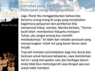 KUTIPAN DARI
Istirahat yang Menyegarkan,
Pekerjaan yang Mengasyikkan
 Lagu Thank You menggambarkan bahwa kita
 bertemu orang-orang di surga yang menjelaskan
 bagaimana pelayanan dan pemberian kita
 menyentuh hidup mereka. Mereka berkata, “Terima
 kasih telah memberikan hidupmu melayani
 Tuhan, aku sangat senang kau memilih
 melakukannya.” Ini lebih dari sekadar perasaan yang
 menyenangkan. Inilah hal yang benar-benar akan
 terjadi.
 Tiap kali memberi persembahan bagi misi dunia dan
 bantuan untuk bencana kelaparan, saya memikirkan
 hal ini—yang merupakan satu dari berbagai alasan
 Anda tidak bisa memengaruhi saya dengan apa pun
 untuk tidak memberi.
 