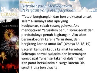 KUTIPAN DARI
Istirahat yang Menyegarkan,
Pekerjaan yang Mengasyikkan
 “Tetapi bergiranglah dan bersorak-sorai untuk
 selama-lamanya atas apa yang
 Kuciptakan, sebab sesungguhnya, Aku
 menciptakan Yerusalem penuh sorak-sorak dan
 penduduknya penuh kegirangan. Aku akan
 bersorak-sorak karena Yerusalem, dan
 bergirang karena umat-Ku” (Yesaya 65:18-19).
 Bacalah kembali kedua kalimat tersebut.
 Seberapa banyak sukacita dan kesenangan
 yang dapat Tuhan sertakan di dalamnya?
 Kita patut bersukacita di surga karena Dia
 sendiri juga bersukacita!
 