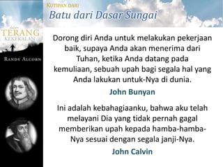 KUTIPAN DARI
Batu dari Dasar Sungai
  Dorong diri Anda untuk melakukan pekerjaan
     baik, supaya Anda akan menerima dari
        Tuhan, ketika Anda datang pada
  kemuliaan, sebuah upah bagi segala hal yang
       Anda lakukan untuk-Nya di dunia.
                  John Bunyan
   Ini adalah kebahagiaanku, bahwa aku telah
       melayani Dia yang tidak pernah gagal
    memberikan upah kepada hamba-hamba-
        Nya sesuai dengan segala janji-Nya.
                    John Calvin
 