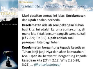 KUTIPAN DARI
Keselamatan, Upah, dan Pengampunan

  Mari pastikan semua ini jelas: Keselamatan
  dan upah adalah berbeda.
  Keselamatan adalah soal pekerjaan Tuhan
  bagi kita. Ini adalah karunia cuma-cuma, di
  mana kita tidak bersumbangsih sama sekali
  (Ef 2:8-9; Tit 3:5). Upah adalah soal
  pekerjaan kita bagi Tuhan.
  Keselamatan bergantung kepada kesetiaan
  Tuhan janji-janji-Nya dan akan kemurahan-
  Nya. Upah itu bersyarat, bergantung kepada
  kesetiaan kita (2Tim 2:12; Why 2:26-28;
  3:21) ... (lihat selanjutnya)
 
