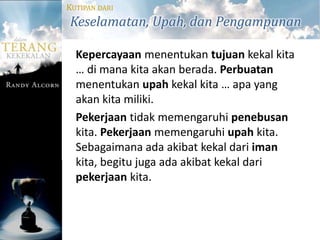 KUTIPAN DARI
Keselamatan, Upah, dan Pengampunan

  Kepercayaan menentukan tujuan kekal kita
  … di mana kita akan berada. Perbuatan
  menentukan upah kekal kita … apa yang
  akan kita miliki.
  Pekerjaan tidak memengaruhi penebusan
  kita. Pekerjaan memengaruhi upah kita.
  Sebagaimana ada akibat kekal dari iman
  kita, begitu juga ada akibat kekal dari
  pekerjaan kita.
 