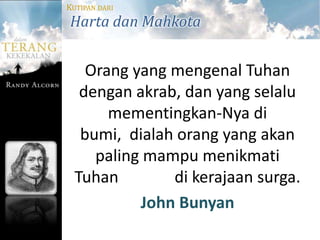 KUTIPAN DARI
Harta dan Mahkota


    Orang yang mengenal Tuhan
   dengan akrab, dan yang selalu
       mementingkan-Nya di
   bumi, dialah orang yang akan
     paling mampu menikmati
  Tuhan        di kerajaan surga.
           John Bunyan
 