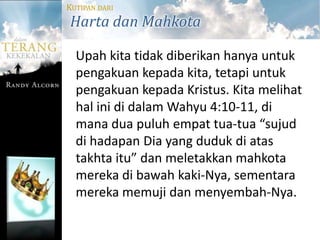 KUTIPAN DARI
Harta dan Mahkota

  Upah kita tidak diberikan hanya untuk
  pengakuan kepada kita, tetapi untuk
  pengakuan kepada Kristus. Kita melihat
  hal ini di dalam Wahyu 4:10-11, di
  mana dua puluh empat tua-tua “sujud
  di hadapan Dia yang duduk di atas
  takhta itu” dan meletakkan mahkota
  mereka di bawah kaki-Nya, sementara
  mereka memuji dan menyembah-Nya.
 
