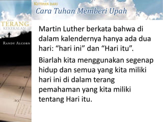 KUTIPAN DARI
Cara Tuhan Memberi Upah

  Martin Luther berkata bahwa di
  dalam kalendernya hanya ada dua
  hari: “hari ini” dan “Hari itu”.
  Biarlah kita menggunakan segenap
  hidup dan semua yang kita miliki
  hari ini di dalam terang
  pemahaman yang kita miliki
  tentang Hari itu.
 