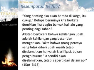 KUTIPAN DARI
Kesempatan Kedua?
  “Yang penting aku akan berada di surga, itu
  cukup.” Betapa beraninya kita berkata
  demikian jika begitu banyak hal lain yang
  penting bagi Tuhan?
  Alkitab berbicara bahwa kehilangan upah
  adalah kehilangan yang besar dan
  mengerikan. Fakta bahwa orang percaya
  yang tidak diberi upah masih tetap
  diselamatkan hanyalah klarifikasi, bukan
  penghiburan: “Ia sendiri akan
  diselamatkan, tetapi seperti dari dalam api”
  (1Kor 3:15).
 