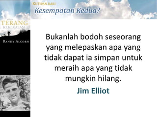 KUTIPAN DARI
Kesempatan Kedua?


      Bukanlah bodoh seseorang
       yang melepaskan apa yang
      tidak dapat ia simpan untuk
         meraih apa yang tidak
            mungkin hilang.
               Jim Elliot
 