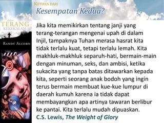 KUTIPAN DARI
Kesempatan Kedua?
 Jika kita memikirkan tentang janji yang
 terang-terangan mengenai upah di dalam
 Injil, tampaknya Tuhan merasa hasrat kita
 tidak terlalu kuat, tetapi terlalu lemah. Kita
 makhluk-makhluk separuh-hati, bermain-main
 dengan minuman, seks, dan ambisi, ketika
 sukacita yang tanpa batas ditawarkan kepada
 kita, seperti seorang anak bodoh yang ingin
 terus bermain membuat kue-kue lumpur di
 daerah kumuh karena ia tidak dapat
 membayangkan apa artinya tawaran berlibur
 ke pantai. Kita terlalu mudah dipuaskan.
 C.S. Lewis, The Weight of Glory
 