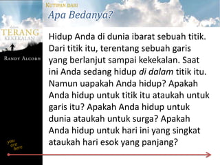 KUTIPAN DARI
Apa Bedanya?
 Hidup Anda di dunia ibarat sebuah titik.
 Dari titik itu, terentang sebuah garis
 yang berlanjut sampai kekekalan. Saat
 ini Anda sedang hidup di dalam titik itu.
 Namun uapakah Anda hidup? Apakah
 Anda hidup untuk titik itu ataukah untuk
 garis itu? Apakah Anda hidup untuk
 dunia ataukah untuk surga? Apakah
 Anda hidup untuk hari ini yang singkat
 ataukah hari esok yang panjang?
 