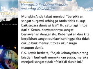 KUTIPAN DARI
Memupuk Kesadaran Anda
terhadap Kekekalan
 Mungkin Anda takut menjadi “berpikiran
 sangat surgawi sehingga Anda tidak cukup
 baik secara duniawi lagi”. Itu satu lagi mitos
 dari si Setan. Kenyataannya sangat
 berlawanan dengan itu. Kebanyakan dari kita
 berpikiran sangat duniawi sehingga kita tidak
 cukup baik menurut tolak ukur surga
 maupun dunia.
 C.S. Lewis berkata, “Sejak kebanyakan orang
 kristiani berhenti memikirkan surga, mereka
 menjadi sangat tidak efektif di dunia ini.”
 
