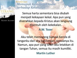 KUTIPAN DARI
Memupuk Kesadaran Anda
terhadap Kekekalan
      Semua harta sementara bisa diubah
    menjadi kekayaan kekal. Apa pun yang
   diserahkan kepada Kristus akan langsung
           disentuh oleh kekekalan.
                  A.W. Tozer

    Aku telah memegang banyak benda di
 tanganku dan aku kehilangan semuanya itu.
 Namun, apa pun yang telah aku letakkan di
   tangan Tuhan, semua itu masih kumiliki.
               Martin Luther
 