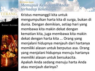 KUTIPAN DARI
Memupuk Kesadaran Anda
terhadap Kekekalan
 Kristus memanggil kita untuk
 mengumpulkan harta kita di surga, bukan di
 dunia. Dengan demikian, setiap hari yang
 membawa kita makin dekat dengan
 kematian kita, juga membawa kita makin
 dekat dengan harta kita ... Orang yang
 menjalani hidupnya menjauh dari hartanya
 memiliki alasan untuk berputus asa. Orang
 yang menjalani hidupnya menuju hartanya
 memiliki alasan untuk bersukacita.
 Apakah Anda sedang menuju harta Anda
 atau menjauh darinya?
 