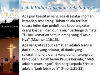 KUTIPAN DARI

Lebih Hidup Daripada Sebelumnya
 Apa pun kesulitan yang ada di sekitar momen
 kematian seseorang, Tuhan selalu terlibat
 secara intim dan peduli atas keberangkatan
 orang kristiani dari dunia ini: “Berharga di mata
 TUHAN kematian semua orang yang dikasihi-
 Nya” (Mazmur 116:15).
 Apa yang kita sebut kematian adalah transisi
 dari tubuh yang sekarat, di dunia yang
 sekarat, menuju dunia yang penuh terang dan
 kehidupan. Tidak heran Paulus berkata, “Mati
 adalah keuntungan” dan pergi kepada Kristus
 adalah “jauh lebih baik” (Filipi 1:21-23).
 