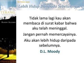 KUTIPAN DARI

Lebih Hidup Daripada Sebelumnya

        Tidak lama lagi kau akan
     membaca di surat kabar bahwa
          aku telah meninggal.
     Jangan pernah memercayainya.
      Aku akan lebih hidup daripada
              sebelumnya.
               D.L. Moody
 