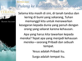 KUTIPAN DARI

Pulang ke Rumah dengan Selamat
 Selama kita masih di sini, di tanah tandus dan
      kering di bumi yang sekarang, Tuhan
       memanggil kita untuk menawarkan
  kesegaran kepada dunia yang penuh dengan
     orang yang sekarat karena kehausan.
    Apa yang harus kita tawarkan kepada
  mereka? Tepat apa yang menjadi kehausan
    mereka—seorang Pribadi dan sebuah
                  tempat.
               Yesus adalah Pribadi itu.
               Surga adalah tempat itu.
 