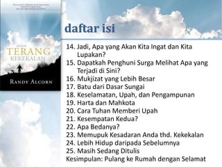 KUTIPAN DARI



      daftar isi
       14. Jadi, Apa yang Akan Kita Ingat dan Kita
           Lupakan?
       15. Dapatkah Penghuni Surga Melihat Apa yang
           Terjadi di Sini?
       16. Mukjizat yang Lebih Besar
       17. Batu dari Dasar Sungai
       18. Keselamatan, Upah, dan Pengampunan
       19. Harta dan Mahkota
       20. Cara Tuhan Memberi Upah
       21. Kesempatan Kedua?
       22. Apa Bedanya?
       23. Memupuk Kesadaran Anda thd. Kekekalan
       24. Lebih Hidup daripada Sebelumnya
       25. Masih Sedang Ditulis
       Kesimpulan: Pulang ke Rumah dengan Selamat
 