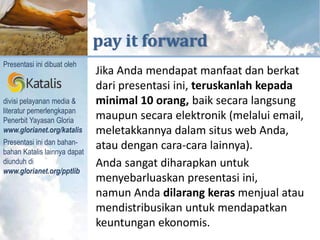 KUTIPAN DARI



                                     pay it forward
   Presentasi ini dibuat oleh
                                      Jika Anda mendapat manfaat dan berkat
                                      dari presentasi ini, teruskanlah kepada
   divisi pelayanan media &           minimal 10 orang, baik secara langsung
   literatur pemerlengkapan
diperlengkapi untuk melayani




   Penerbit Yayasan Gloria            maupun secara elektronik (melalui email,
   www.glorianet.org/katalis          meletakkannya dalam situs web Anda,
   Presentasi ini dan bahan-
   bahan Katalis lainnya dapat
                                      atau dengan cara-cara lainnya).
   diunduh di                         Anda sangat diharapkan untuk
   www.glorianet.org/pptlib
                                      menyebarluaskan presentasi ini,
                                      namun Anda dilarang keras menjual atau
                                      mendistribusikan untuk mendapatkan
                                      keuntungan ekonomis.
 