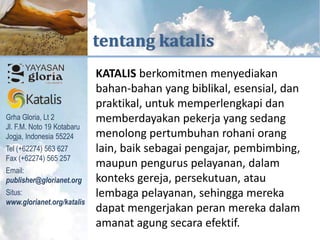 KUTIPAN DARI



                                     tentang katalis
                                      KATALIS berkomitmen menyediakan
                                      bahan-bahan yang biblikal, esensial, dan
                                      praktikal, untuk memperlengkapi dan
     Grha Gloria, Lt 2                memberdayakan pekerja yang sedang
     Jl. F.M. Noto 19 Kotabaru
diperlengkapi untuk melayani




     Jogja, Indonesia 55224           menolong pertumbuhan rohani orang
     Tel (+62274) 563 627             lain, baik sebagai pengajar, pembimbing,
     Fax (+62274) 565 257
                                      maupun pengurus pelayanan, dalam
     Email:
     publisher@glorianet.org          konteks gereja, persekutuan, atau
     Situs:                           lembaga pelayanan, sehingga mereka
     www.glorianet.org/katalis
                                      dapat mengerjakan peran mereka dalam
                                      amanat agung secara efektif.
 
