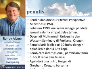 KUTIPAN DARI



                    penulis
                     • Pendiri dan direktur Eternal Perspective
                     • Ministries (EPM).
                     • Sebelum 1990, melayani sebagai pendeta
                       jemaat selama empat belas tahun.
                     • Dosen di Multnomah University dan
Randy Alcorn
 www.randyalcorn.
                       Western Seminary di Portland, Oregon.
  blogspot.com       • Penulis laris lebih dari 30 buku dengan
www.facebook.com/      oplah lebih dari 4 juta kopi.
   randyalcorn       • Pembicara internasional, pembicara tamu
 www.twitter.com/
   randyalcorn
                       di >600 radio dan televisi.
  www.epm.org        • Ayah dari dua putri, tinggal di
                       Gresham, Oregon, bersama
 