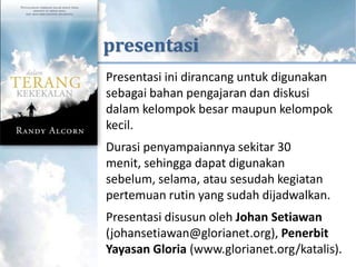 KUTIPAN DARI



      presentasi
       Presentasi ini dirancang untuk digunakan
       sebagai bahan pengajaran dan diskusi
       dalam kelompok besar maupun kelompok
       kecil.
       Durasi penyampaiannya sekitar 30
       menit, sehingga dapat digunakan
       sebelum, selama, atau sesudah kegiatan
       pertemuan rutin yang sudah dijadwalkan.
       Presentasi disusun oleh Johan Setiawan
       (johansetiawan@glorianet.org), Penerbit
       Yayasan Gloria (www.glorianet.org/katalis).
 